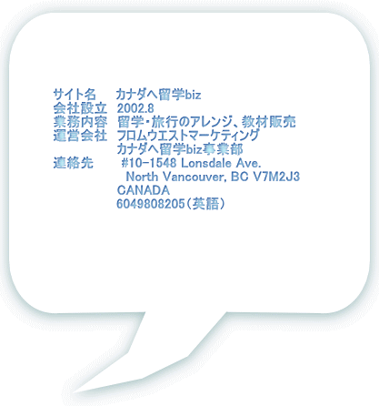     　　　サイト名　　カナダへ留学biz 　　　会社設立　2002.8 　　　業務内容　留学・旅行のアレンジ、教材販売 　　　運営会社　フロムウエストマーケティング 　　　　　　　　　　カナダへ留学biz事業部 　　　連絡先　　　#10-1548 Lonsdale Ave.  　　　　　　　　　　　North Vancouver, BC V7M2J3             　　　 　 CANADA              　　　  6049808205（英語）